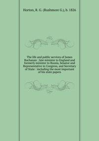 The life and public services of James Buchanan : late minister to England and formerly minister to Russia, Senator and Representative in Congress, and Secretary of State : including the most important of his state papers