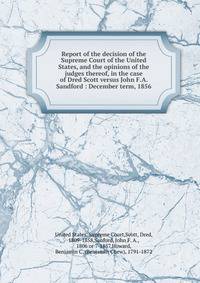 Report of the decision of the Supreme Court of the United States, and the opinions of the judges thereof, in the case of Dred Scott versus John F.A. Sandford : December term, 1856