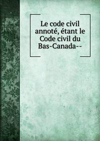 Le code civil annot?, ?tant le Code civil du Bas-Canada--