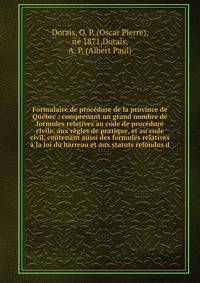Formulaire de proc?dure de la province de Qu?bec : comprenant un grand nombre de formules relatives au code de proc?dure civile, aux r?gles de pratique, et au code civil, contenant aussi des formules relatives ? la loi du barreau et aux statuts refon