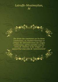 Des droits des communes sur les biens communaux, ou, Examen historique et critique des d?membremens des usages communaux, op?r?s autrefois sous les noms de "r?serves" et de "triages", et aujourd'hui sous celui de "cantonnement"