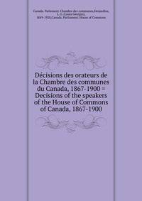 Decisions des orateurs de la Chambre des communes du Canada, 1867-1900 = Decisions of the speakers of the House of Commons of Canada, 1867-1900