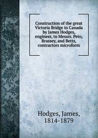 Construction of the great Victoria Bridge in Canada by James Hodges, engineer, to Messrs. Peto, Brassey, and Betts, contractors microform