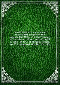 Constitution of the grand and subordinate temples of the Independent Order of Good Templars of Canada microform : revised, April 3, 1862 ; by-laws of Phoenix Temple, No. 275, organized, October 5th, 1864
