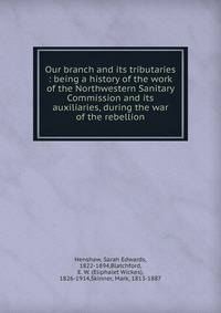 Our branch and its tributaries : being a history of the work of the Northwestern Sanitary Commission and its auxiliaries, during the war of the rebellion