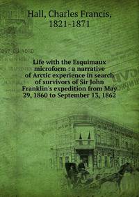 Life with the Esquimaux microform : a narrative of Arctic experience in search of survivors of Sir John Franklin's expedition from May 29, 1860 to September 13, 1862