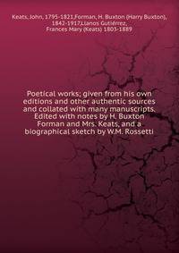 Poetical works; given from his own editions and other authentic sources and collated with many manuscripts. Edited with notes by H. Buxton Forman and Mrs. Keats, and a biographical sketch by W.M. Rossetti