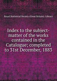 Index to the subject-matter of the works contained in the Catalogue; completed to 31st December, 1883