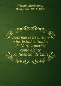 Diez meses de mision a los Estados Unidos de Norte America como ajente confidencial de Chile