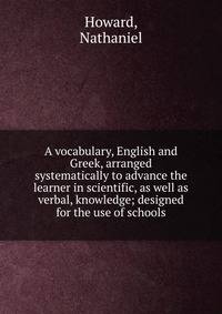 A vocabulary, English and Greek, arranged systematically to advance the learner in scientific, as well as verbal, knowledge; designed for the use of schools
