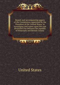 Report and accompanying papers of the Commission appointed by the President of the United States 'to investigate and report upon the true divisional line between the republic of Venezuela and British Guiana'