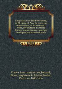 L'explication de l'edit de Nantes, de M. Bernard. Avec de nouvelles observations, &amp; les nouveaux edits, declarations &amp; arrests donnez jusqu'? present, touchant la religion pretendu? reform?e