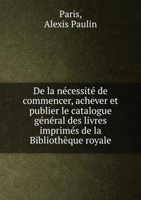 De la n?cessit? de commencer, achever et publier le catalogue g?n?ral des livres imprim?s de la Biblioth?que royale