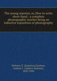 The young reporter, or, How to write short-hand : a complete phonographic teacher being an inductive exposition of phonography .