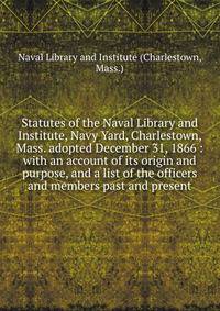 Statutes of the Naval Library and Institute, Navy Yard, Charlestown, Mass. adopted December 31, 1866 : with an account of its origin and purpose, and a list of the officers and members past and present