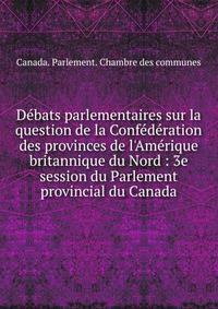 D?bats parlementaires sur la question de la Conf?d?ration des provinces de l'Am?rique britannique du Nord : 3e session du Parlement provincial du Canada