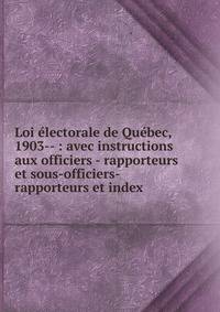 Loi ?lectorale de Qu?bec, 1903-- : avec instructions aux officiers - rapporteurs et sous-officiers-rapporteurs et index