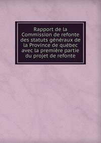 Rapport de la Commission de refonte des statuts g?n?raux de la Province de qu?bec avec la premi?re partie du projet de refonte