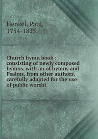 Church hymn book : consisting of newly composed hymns, with an of hymns and Psalms, from other authors, carefully adapted for the use of public worshi
