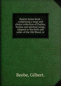 Baptist hymn book : comprising a large and choice collection of Psalms, hymns and spiritual songs, adapted to the faith and order of the Old Shool, or