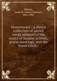 Heavenward : a choice collection of sacred songs adapted to the wants of Sunday schools, praise meetings, and the home circle /