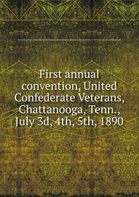 First annual convention, United Confederate Veterans, Chattanooga, Tenn., July 3d, 4th, 5th, 1890