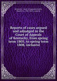 Reports of cases argued and adjudged in the Court of Appeals of Kentucky, from spring term 1805, to spring term 1808, inclusive