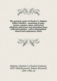 The poetical works of Charles G. Halpine (Miles O'Reilly) : consisting of odes, poems, sonnets, epics, and lyrical effusions which have not heretofore been collected together ; with a biographical sketch and explanatory notes