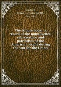 The tribute book : a record of the munificence, self-sacrifice and patriotism of the American people during the war for the Union