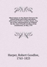 Observations on the dispute between the United States and France microform : addressed by Robert Goodloe Harper, Esq. one of the representatives in Congress for the state of South Carolina, to his constituents, in May, 1797