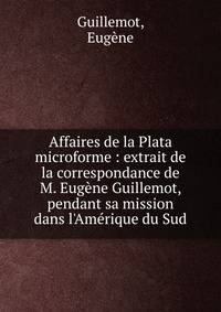 Affaires de la Plata microforme : extrait de la correspondance de M. Eug?ne Guillemot, pendant sa mission dans l'Am?rique du Sud