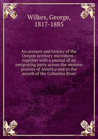 An account and history of the Oregon territory microform : together with a journal of an emigrating party across the western prairies of America and to the mouth of the Columbia River