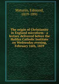 The origin of Christianity in England microform : a lecture delivered before the Halifax Catholic Institute on Wednesday evening, February 16th, 1859