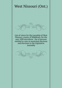 List of voters for the township of West Nissouri, county of Middlesex, for the year 1898 microform : list of persons entitled to vote at municipal elections and elections to the Legislative Assembly