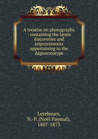 A treatise on photography : containing the latest discoveries and improvements appertaining to the daguerreotype