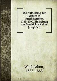 Die Aufhebung der Kl?ster in Inner?sterreich, 1782-1790. Ein Beitrag zur Geschichte Kaiser Joseph's II
