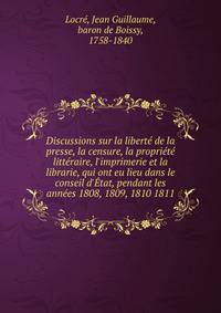Discussions sur la libert? de la presse, la censure, la propri?t? litt?raire, l'imprimerie et la librarie, qui ont eu lieu dans le conseil d'?tat, pendant les ann?es 1808, 1809, 1810 1811