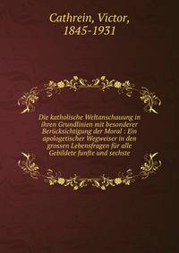 Die katholische Weltanschauung in ihren Grundlinien mit besonderer Ber?cksichtigung der Moral : Ein apologetischer Wegweiser in den grossen Lebensfragen f?r alle Gebildete funfte und sechste