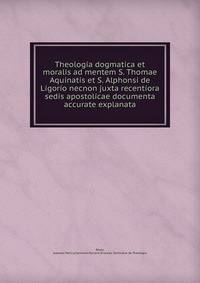 Theologia dogmatica et moralis ad mentem S. Thomae Aquinatis et S. Alphonsi de Ligorio necnon juxta recentiora sedis apostolicae documenta accurate explanata