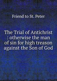 The Trial of Antichrist : otherwise the man of sin for high treason against the Son of God.