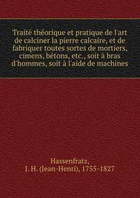 Trait? th?orique et pratique de l'art de calciner la pierre calcaire, et de fabriquer toutes sortes de mortiers, cimens, b?tons, etc., soit ? bras d'hommes, soit ? l'aide de machines