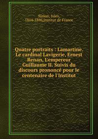 Quatre portraits : Lamartine. Le cardinal Lavigerie, Ernest Renan, L'empereur Guillaume II. Suivis du discours prononc? pour le centenaire de l'Institut