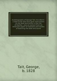 Autobiography of George Tait microform : a deaf mute who first gave instructions to the deaf and dumb in the city of Halifax : also an extract from an American paper on teachers and modes of teaching the deaf and dumb
