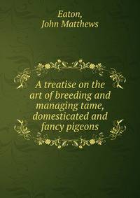 A treatise on the art of breeding and managing tame, domesticated and fancy pigeons