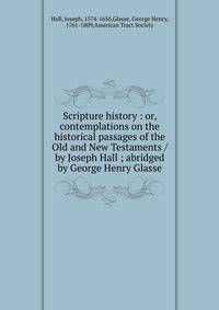 Scripture history : or, contemplations on the historical passages of the Old and New Testaments /by Joseph Hall ; abridged by George Henry Glasse