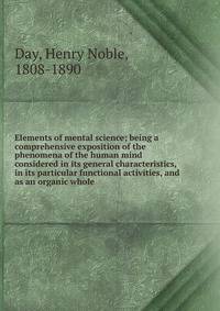 Elements of mental science; being a comprehensive exposition of the phenomena of the human mind considered in its general characteristics, in its particular functional activities, and as an organic whole