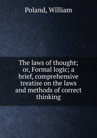 The laws of thought; or, Formal logic; a brief, comprehensive treatise on the laws and methods of correct thinking