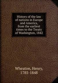 History of the law of nations in Europe and America, from the earliest times to the Treaty of Washington, 1842