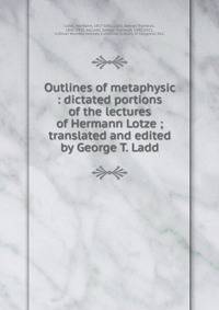 Outlines of metaphysic : dictated portions of the lectures of Hermann Lotze ; translated and edited by George T. Ladd