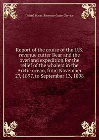 Report of the cruise of the U.S. revenue cutter Bear and the overland expedition for the relief of the whalers in the Arctic ocean, from November 27, 1897, to September 13, 1898